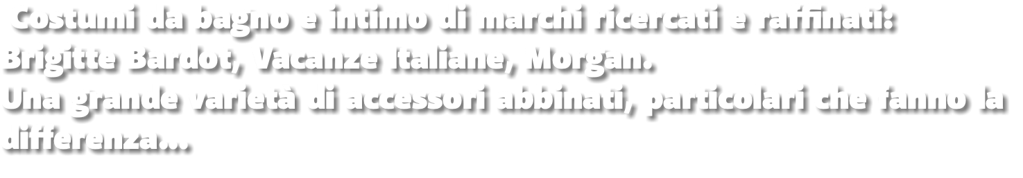  Costumi da bagno e intimo di marchi ricercati e raffinati: Brigitte Bardot, Vacanze Italiane, Morgan. Una grande varietà di accessori abbinati, particolari che fanno la differenza...